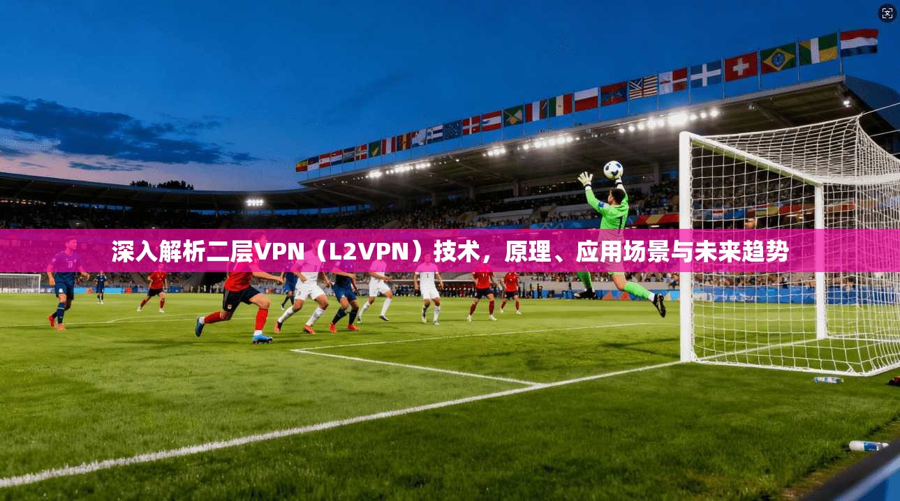 深入解析二层VPN（L2VPN）技术，原理、应用场景与未来趋势