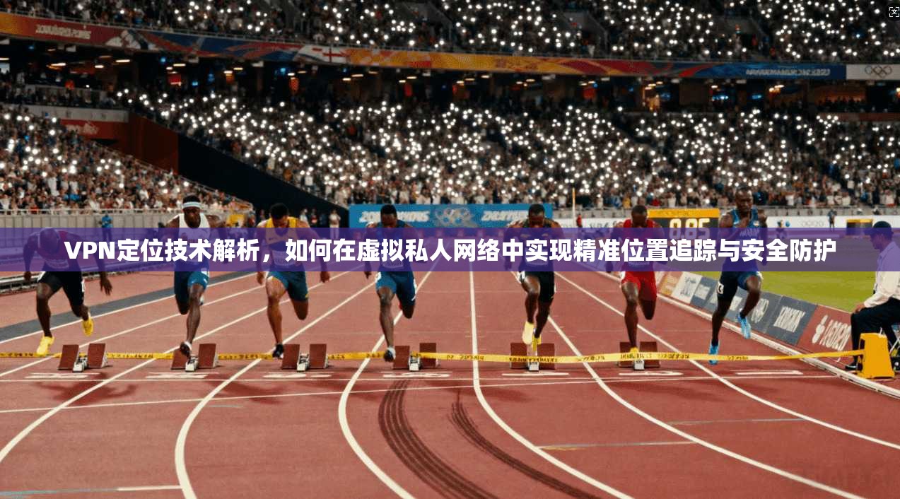 VPN定位技术解析，如何在虚拟私人网络中实现精准位置追踪与安全防护