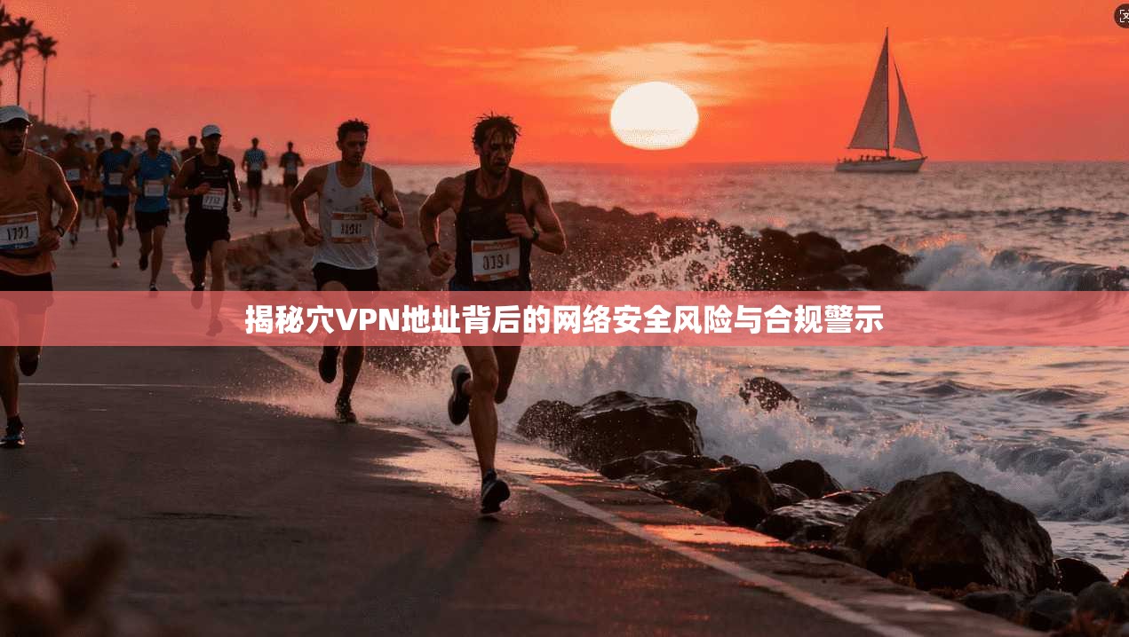 揭秘穴VPN地址背后的网络安全风险与合规警示