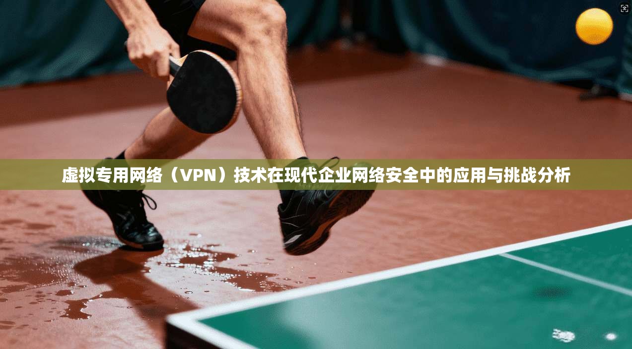 虚拟专用网络（VPN）技术在现代企业网络安全中的应用与挑战分析