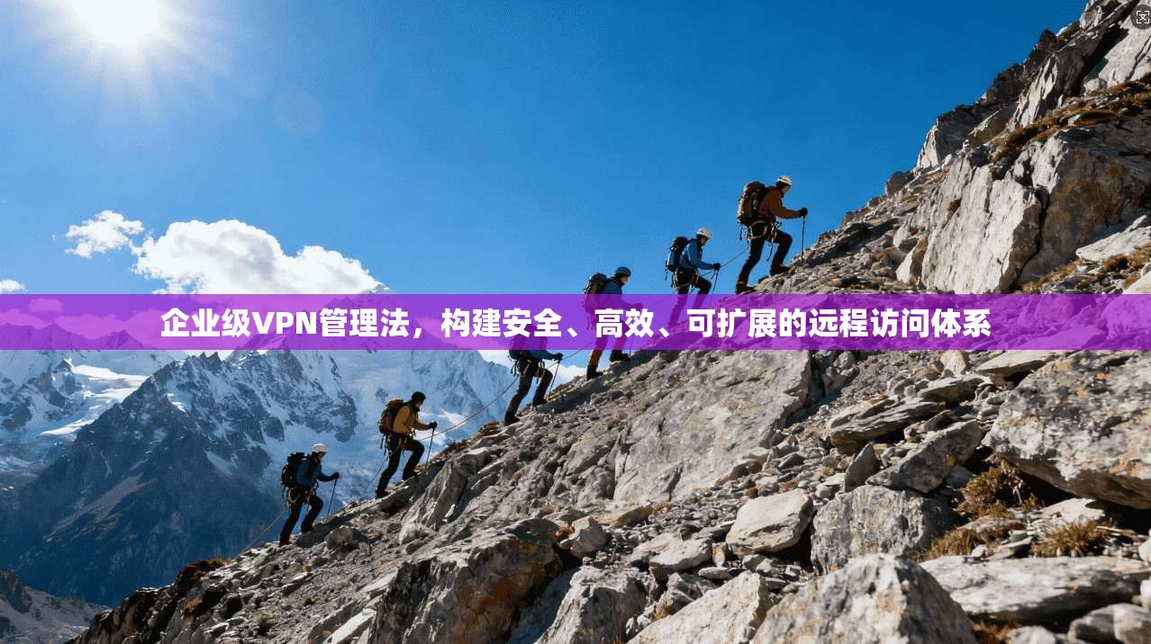 企业级VPN管理法,构建安全、高效、可扩展的远程访问体系