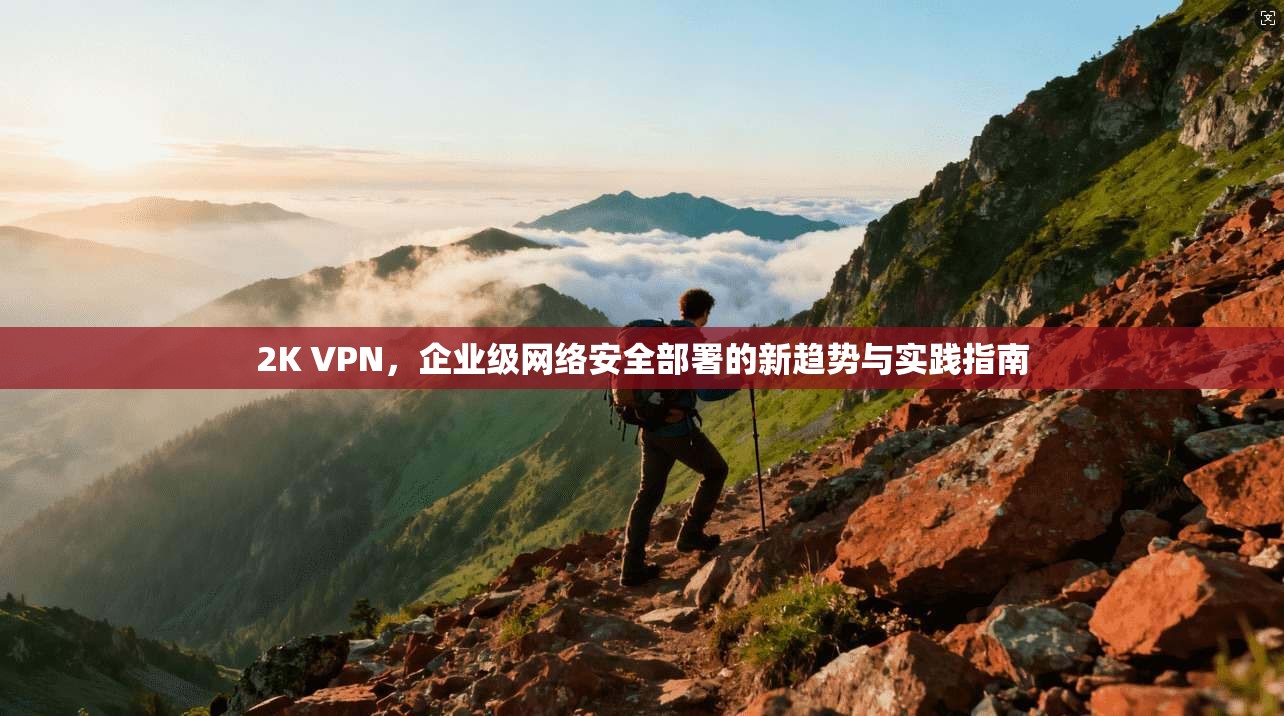 2K VPN，企业级网络安全部署的新趋势与实践指南