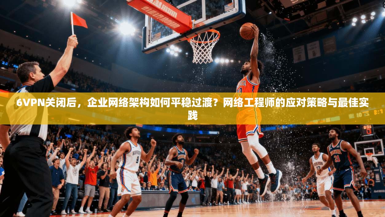 6VPN关闭后，企业网络架构如何平稳过渡？网络工程师的应对策略与最佳实践