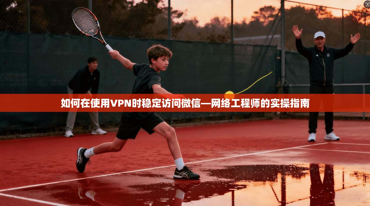如何在使用VPN时稳定访问微信—网络工程师的实操指南