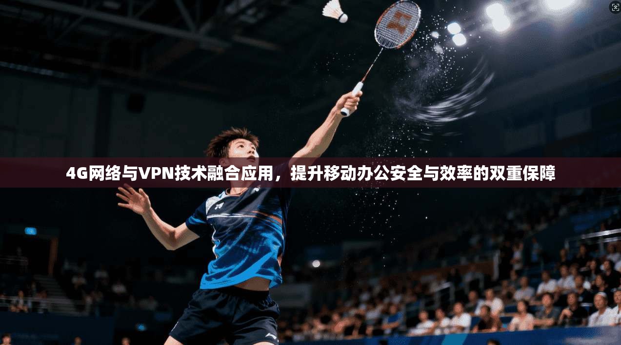4G网络与VPN技术融合应用，提升移动办公安全与效率的双重保障