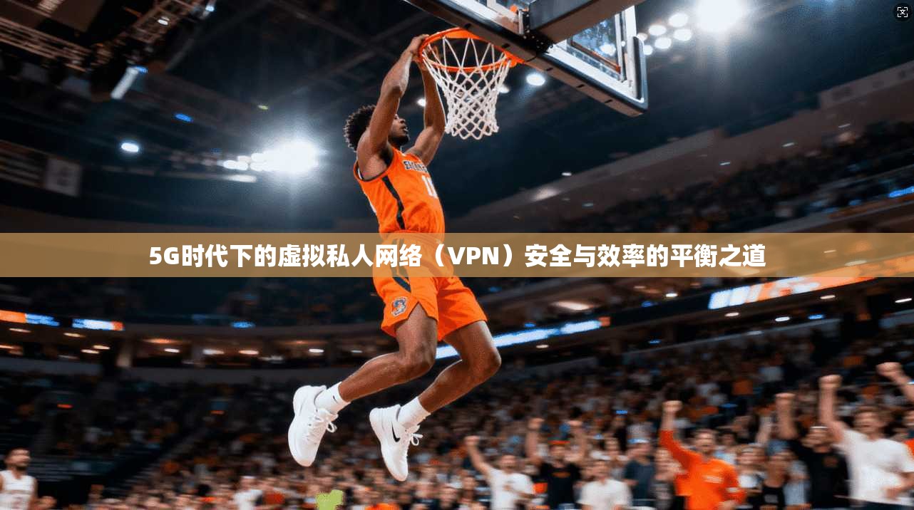 5G时代下的虚拟私人网络(VPN)安全与效率的平衡之道
