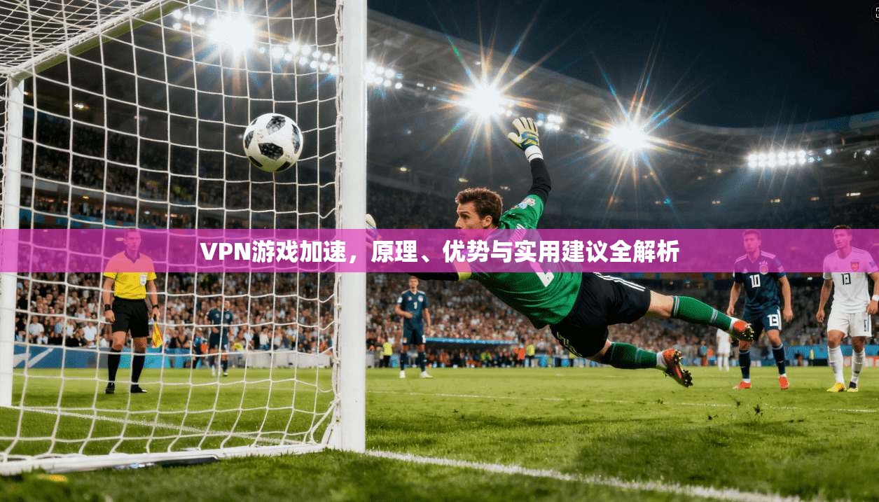 VPN游戏加速，原理、优势与实用建议全解析