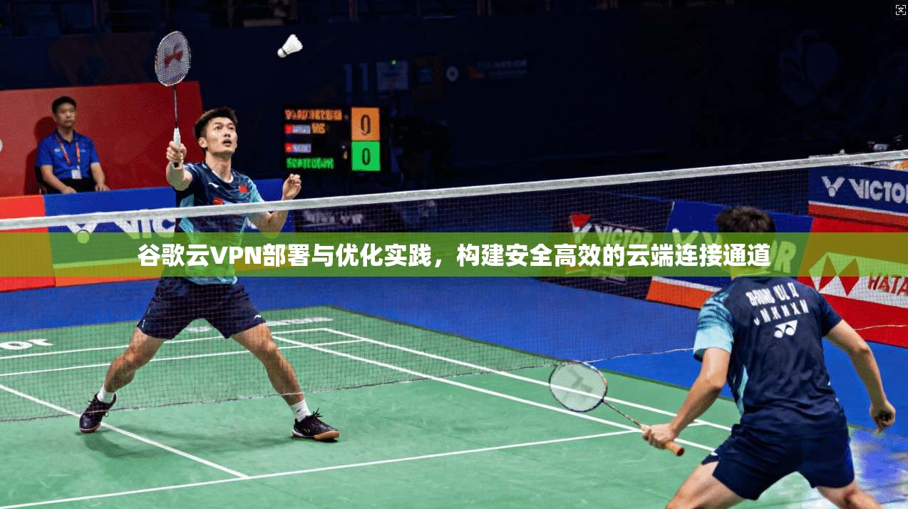 谷歌云VPN部署与优化实践,构建安全高效的云端连接通道