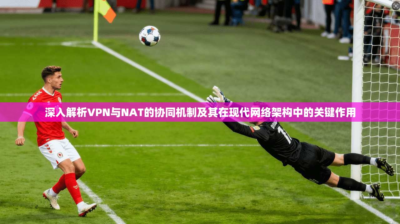 深入解析VPN与NAT的协同机制及其在现代网络架构中的关键作用