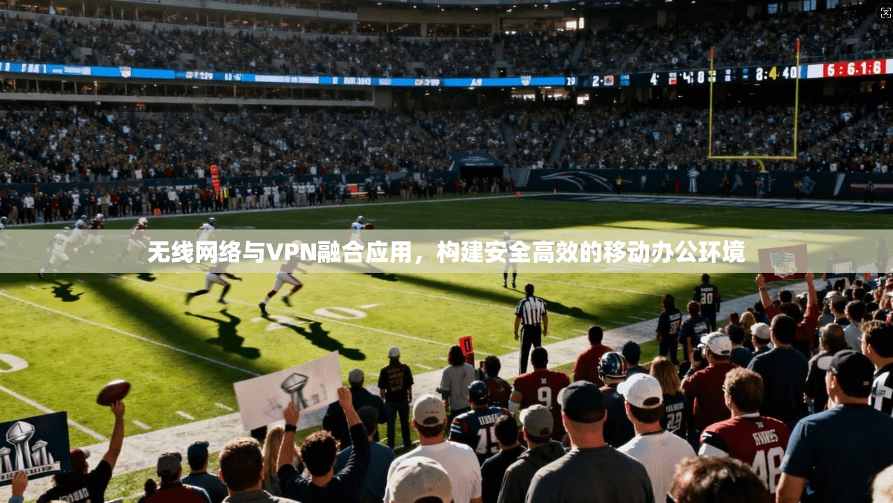 无线网络与VPN融合应用，构建安全高效的移动办公环境