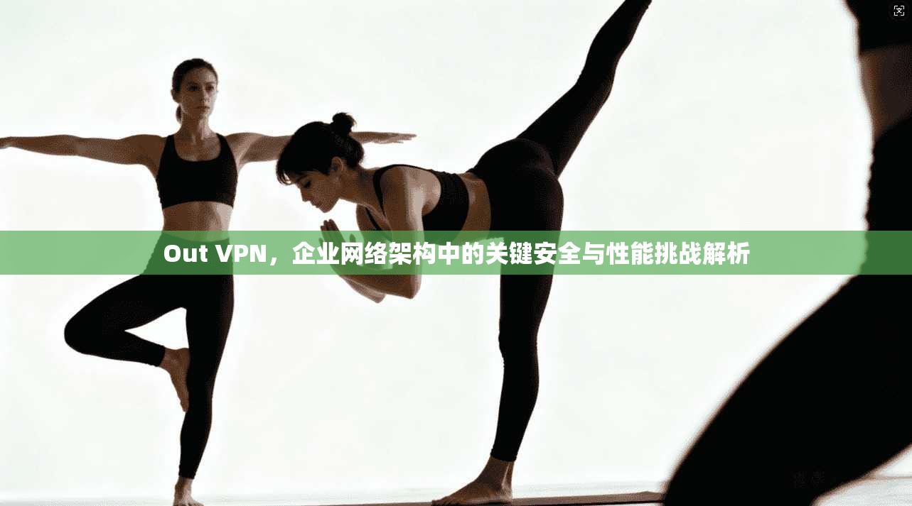 Out VPN，企业网络架构中的关键安全与性能挑战解析