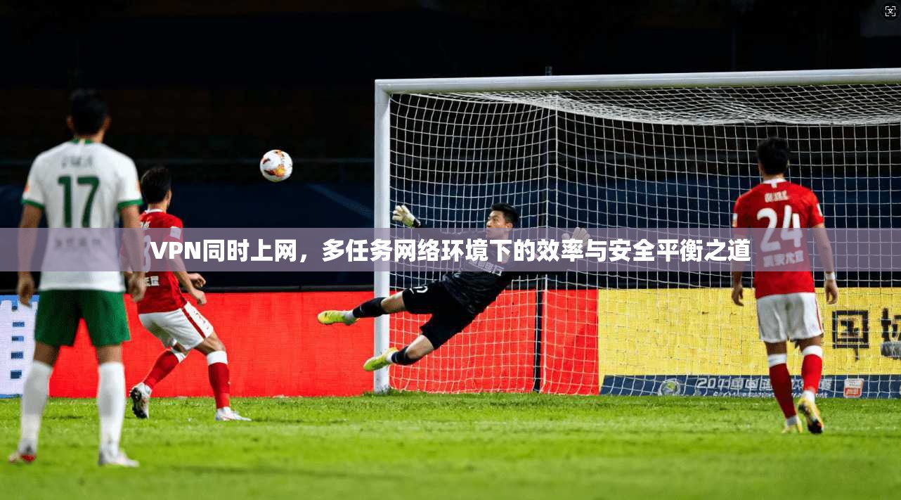 VPN同时上网,多任务网络环境下的效率与安全平衡之道