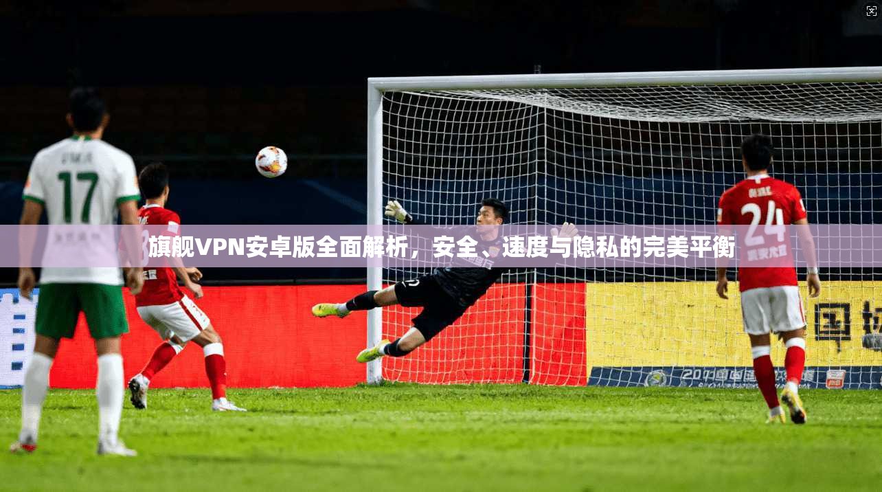 旗舰VPN安卓版全面解析，安全、速度与隐私的完美平衡