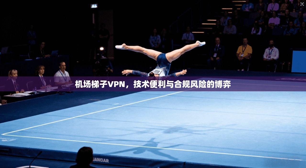 机场梯子VPN，技术便利与合规风险的博弈