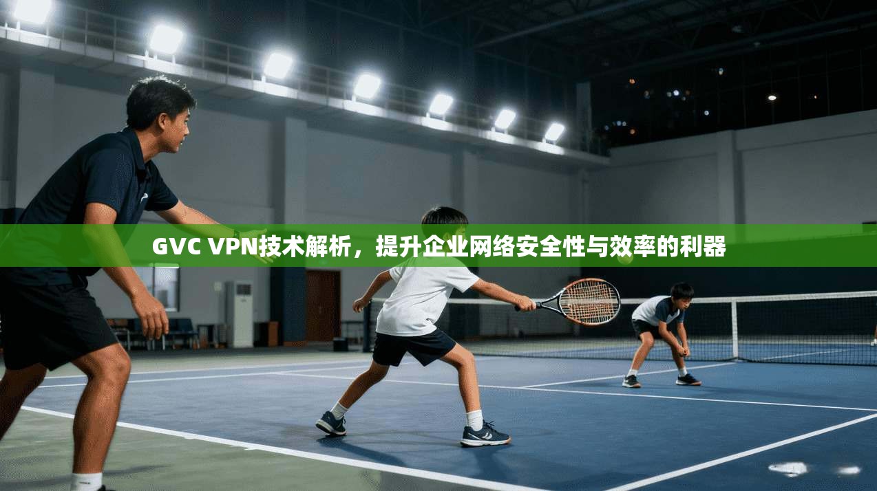 GVC VPN技术解析，提升企业网络安全性与效率的利器