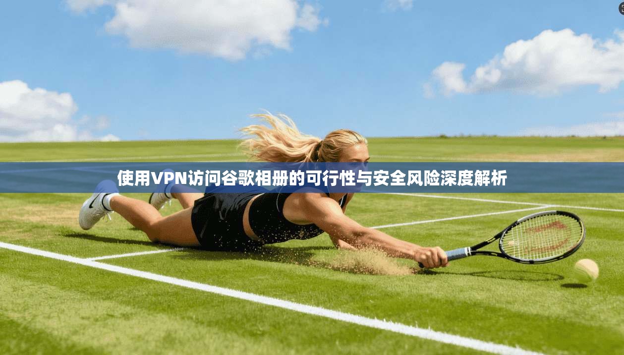 使用VPN访问谷歌相册的可行性与安全风险深度解析