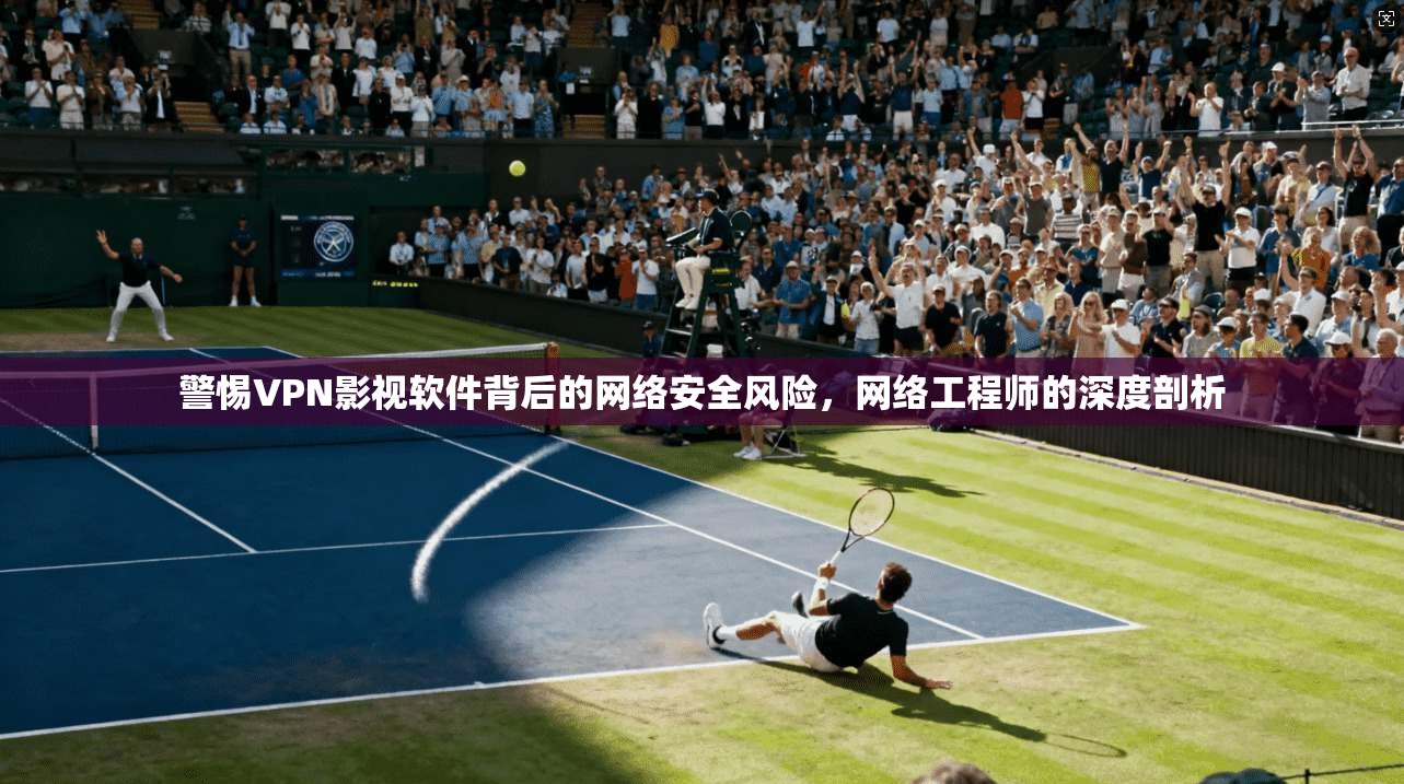 警惕VPN影视软件背后的网络安全风险，网络工程师的深度剖析